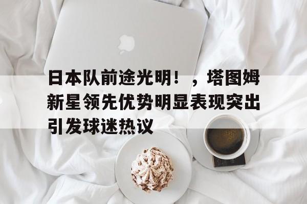 日本队前途光明！，塔图姆新星领先优势明显表现突出引发球迷热议的简单介绍-九游平台
