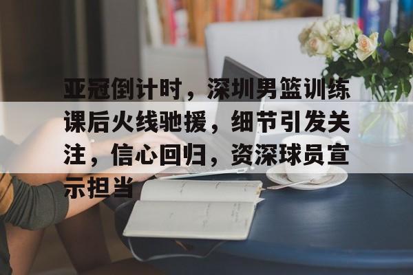 包含亚冠倒计时，深圳男篮训练课后火线驰援，细节引发关注，信心回归，资深球员宣示担当的词条-九游娱乐