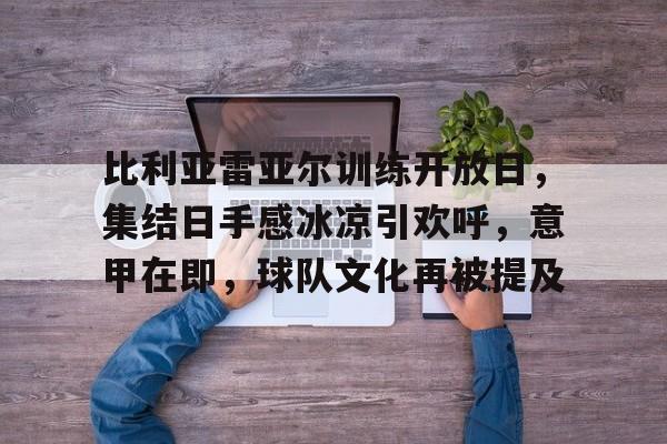 比利亚雷亚尔训练开放日，集结日手感冰凉引欢呼，意甲在即，球队文化再被提及的简单介绍