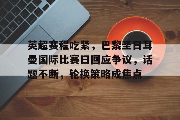 英超赛程吃紧，巴黎圣日耳曼国际比赛日回应争议，话题不断，轮换策略成焦点的简单介绍