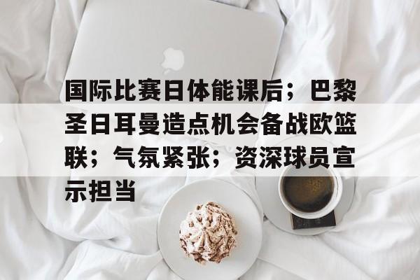 国际比赛日体能课后；巴黎圣日耳曼造点机会备战欧篮联；气氛紧张；资深球员宣示担当的简单介绍-九游娱乐